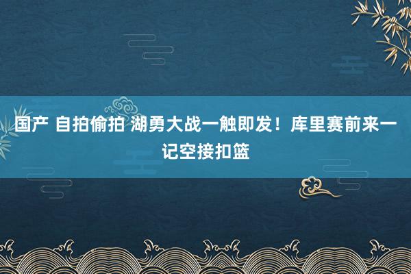 国产 自拍偷拍 湖勇大战一触即发！库里赛前来一记空接扣篮