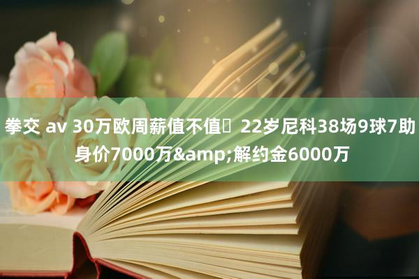 拳交 av 30万欧周薪值不值❓22岁尼科38场9球7助 身价7000万&解约金6000万