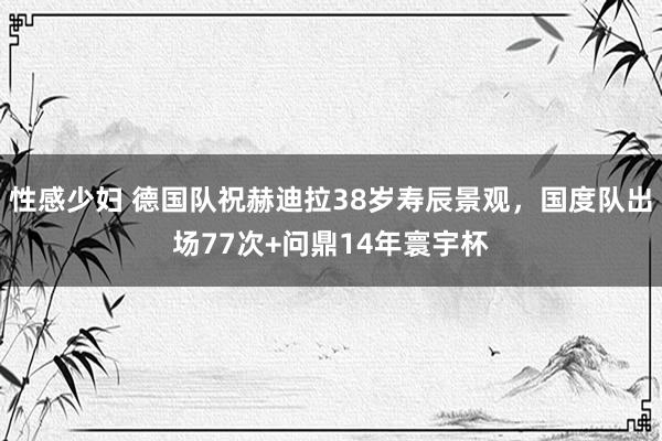 性感少妇 德国队祝赫迪拉38岁寿辰景观，国度队出场77次+问鼎14年寰宇杯