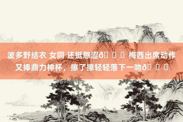 波多野结衣 女同 还挺憨涩😚梅西出席动作又捧鼎力神杯，擦了擦轻轻落下一吻💋