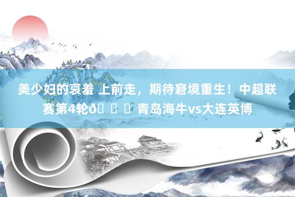 美少妇的哀羞 上前走，期待窘境重生！中超联赛第4轮🆚青岛海牛vs大连英博