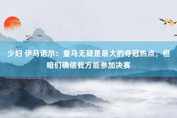 少妇 伊马诺尔：皇马无疑是最大的夺冠热点，但咱们确信我方能参加决赛